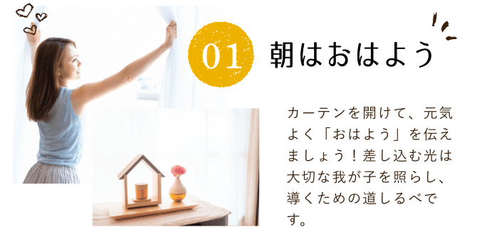 朝はおはよう。カーテンを開けて、元気よく「おはよう」を伝えましょう!差し込む光は大切な我が子を照らし、導くための道しるべです。