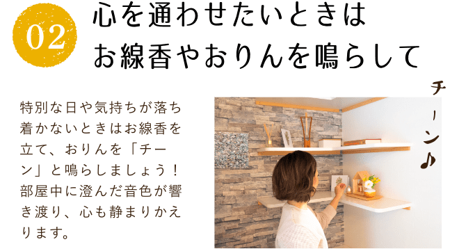 心を通わせたいときはお線香やおりんを鳴らして。特別な日や気持ちが落ち着かないときはお線香を立て、おりんを「チーン」と鳴らしましょう!部屋中に澄んだ音色が響き渡り、心も静まりかえります。